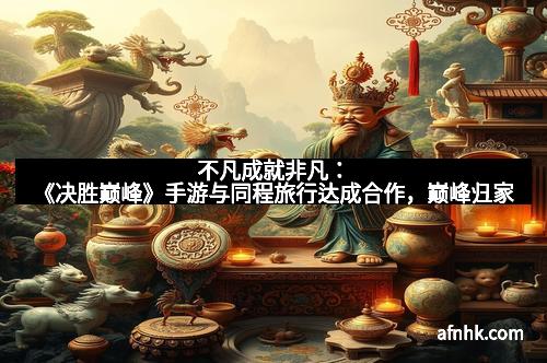 不凡成就非凡：《决胜巅峰》手游与同程旅行达成合作，巅峰归家