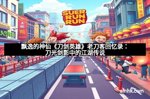 飘逸的神仙《刀剑英雄》老刀客回忆录：刀光剑影中的江湖传说