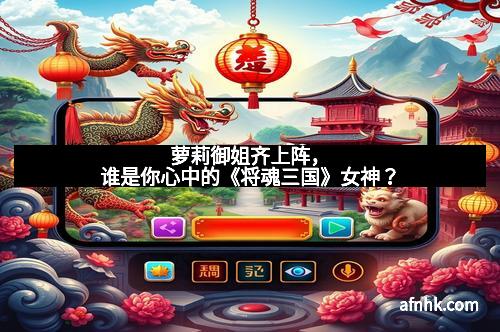 萝莉御姐齐上阵，谁是你心中的《将魂三国》女神？